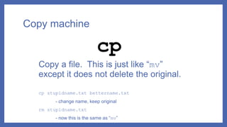 Copy machine
Copy a file. This is just like “mv”
except it does not delete the original.
cp stupidname.txt bettername.txt
- change name, keep original
rm stupidname.txt
- now this is the same as “mv”
cp
 