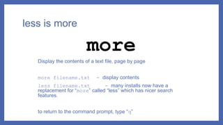 less is more
Display the contents of a text file, page by page
more filename.txt - display contents
less filename.txt - many installs now have a
replacement for “more” called “less” which has nicer search
features.
to return to the command prompt, type “q”
more
 
