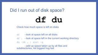 Did I run out of disk space?
Check how much space is left on disks
df - look at space left on all disks
df . - look at space left in the current working directory
du –sk . | sort –g
- add up space taken up by all files and
subdirectories, list biggest hog last
df du
 