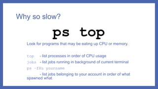 Why so slow?
Look for programs that may be eating up CPU or memory.
top - list processes in order of CPU usage
jobs - list jobs running in background of current terminal
ps –fHu yourname
- list jobs belonging to your account in order of what
spawned what
ps top
 