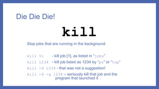 Die Die Die!
Stop jobs that are running in the background
kill %1 - kill job [1], as listed in “jobs”
kill 1234 - kill job listed as 1234 by “ps” or “top”
kill -9 1234 - that was not a suggestion!
kill -9 -g 1234 – seriously kill that job and the
program that launched it
kill
 