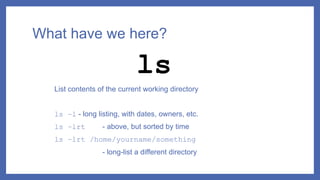 What have we here?
List contents of the current working directory
ls –l - long listing, with dates, owners, etc.
ls –lrt - above, but sorted by time
ls –lrt /home/yourname/something
- long-list a different directory
ls
 