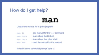 How do I get help?
Display the manual for a given program
man ls - see manual for the “ls” command
man tcsh - learn about the C shell
man bash - learn about that other shell
man man - read the manual for the manual
to return to the command prompt, type “q”
man
 