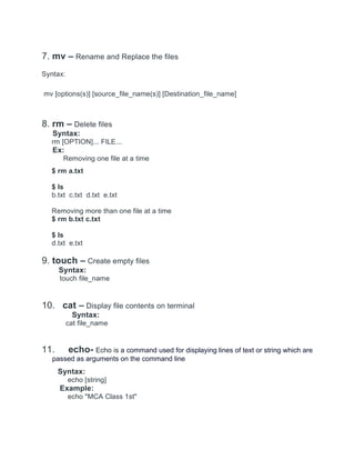 7. mv – Rename and Replace the files
Syntax:
mv [options(s)] [source_file_name(s)] [Destination_file_name]
8. rm – Delete files
Syntax:
rm [OPTION]... FILE...
Ex:
Removing one file at a time
$ rm a.txt
$ ls
b.txt c.txt d.txt e.txt
Removing more than one file at a time
$ rm b.txt c.txt
$ ls
d.txt e.txt
9. touch – Create empty files
Syntax:
touch file_name
10. cat – Display file contents on terminal
Syntax:
cat file_name
11. echo- Echo is a command used for displaying lines of text or string which are
passed as arguments on the command line
Syntax:
echo [string]
Example:
echo "MCA Class 1st"
 