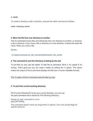 3. mkdir
To create a directory under a directory, execute the mkdir command as follows:
mkdir <directory name>
3. Move the file from one directory to another
The mv command moves files and directories from one directory to another, or renames
a file or directory. If you move a file or directory to a new directory, it retains the base file
name. When you move a file .
Syntax:
mv [options(s)] [source_file_name(s)] [Destination_file_name]
4. The command to sort the directory to listing by the size
To sort files by size, use the option -S with the ls command. Mind it, it's capital S for
sorting. That's good but you can make it better by adding the -h option. This option
makes the output of the ls command displays the file size in human readable formats.
The -S option of the ls command sorts the files by size.
5. To print the current working directory
Print Current DirectoryTo know your current directory, you can use
the pwd command which stands for Print Working Directory.
Syntax of `pwd` command in Linux
pwd [OPTIONS]
This command doesn’t have any arguments or options, but it can accept flags for
specific behavior.
 