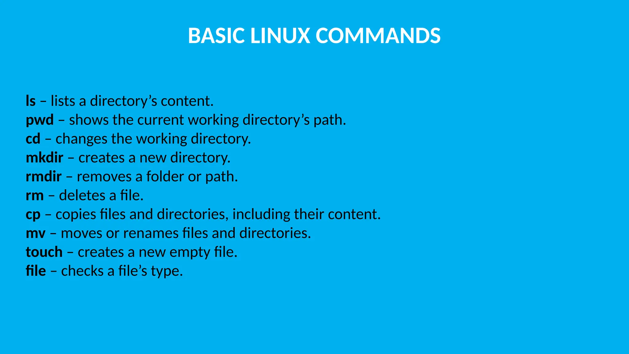 BASIC LINUX COMMANDS ls – lists a directory’s content. pwd – shows the current working directory’s path. cd – changes the working directory. mkdir – creates a new directory. rmdir – removes a folder or path. rm – deletes a file. cp – copies files and directories, including their content. mv – moves or renames files and directories. touch – creates a new empty file. file – checks a file’s type. 