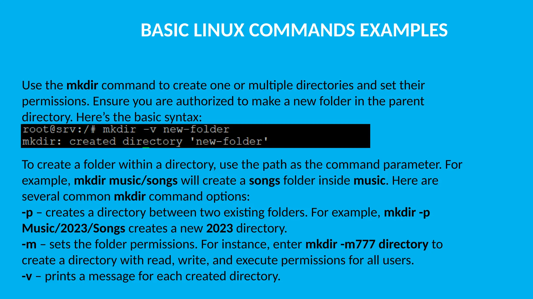 BASIC LINUX COMMANDS EXAMPLES Use the mkdir command to create one or multiple directories and set their permissions. Ensure you are authorized to make a new folder in the parent directory. Here’s the basic syntax: To create a folder within a directory, use the path as the command parameter. For example, mkdir music/songs will create a songs folder inside music. Here are several common mkdir command options: -p – creates a directory between two existing folders. For example, mkdir -p Music/2023/Songs creates a new 2023 directory. -m – sets the folder permissions. For instance, enter mkdir -m777 directory to create a directory with read, write, and execute permissions for all users. -v – prints a message for each created directory. 