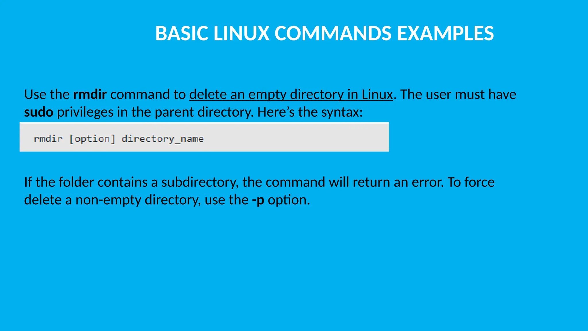 BASIC LINUX COMMANDS EXAMPLES Use the rmdir command to delete an empty directory in Linux. The user must have sudo privileges in the parent directory. Here’s the syntax: If the folder contains a subdirectory, the command will return an error. To force delete a non-empty directory, use the -p option. 