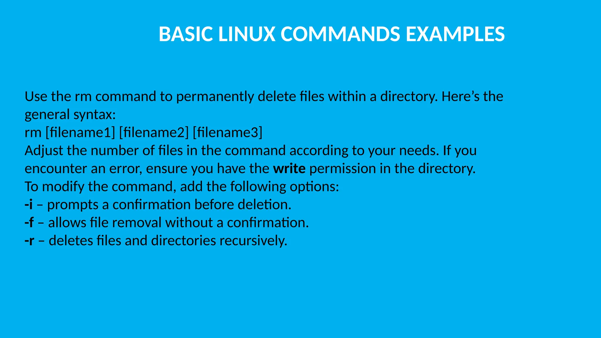 BASIC LINUX COMMANDS EXAMPLES Use the rm command to permanently delete files within a directory. Here’s the general syntax: rm [filename1] [filename2] [filename3] Adjust the number of files in the command according to your needs. If you encounter an error, ensure you have the write permission in the directory. To modify the command, add the following options: -i – prompts a confirmation before deletion. -f – allows file removal without a confirmation. -r – deletes files and directories recursively. 
