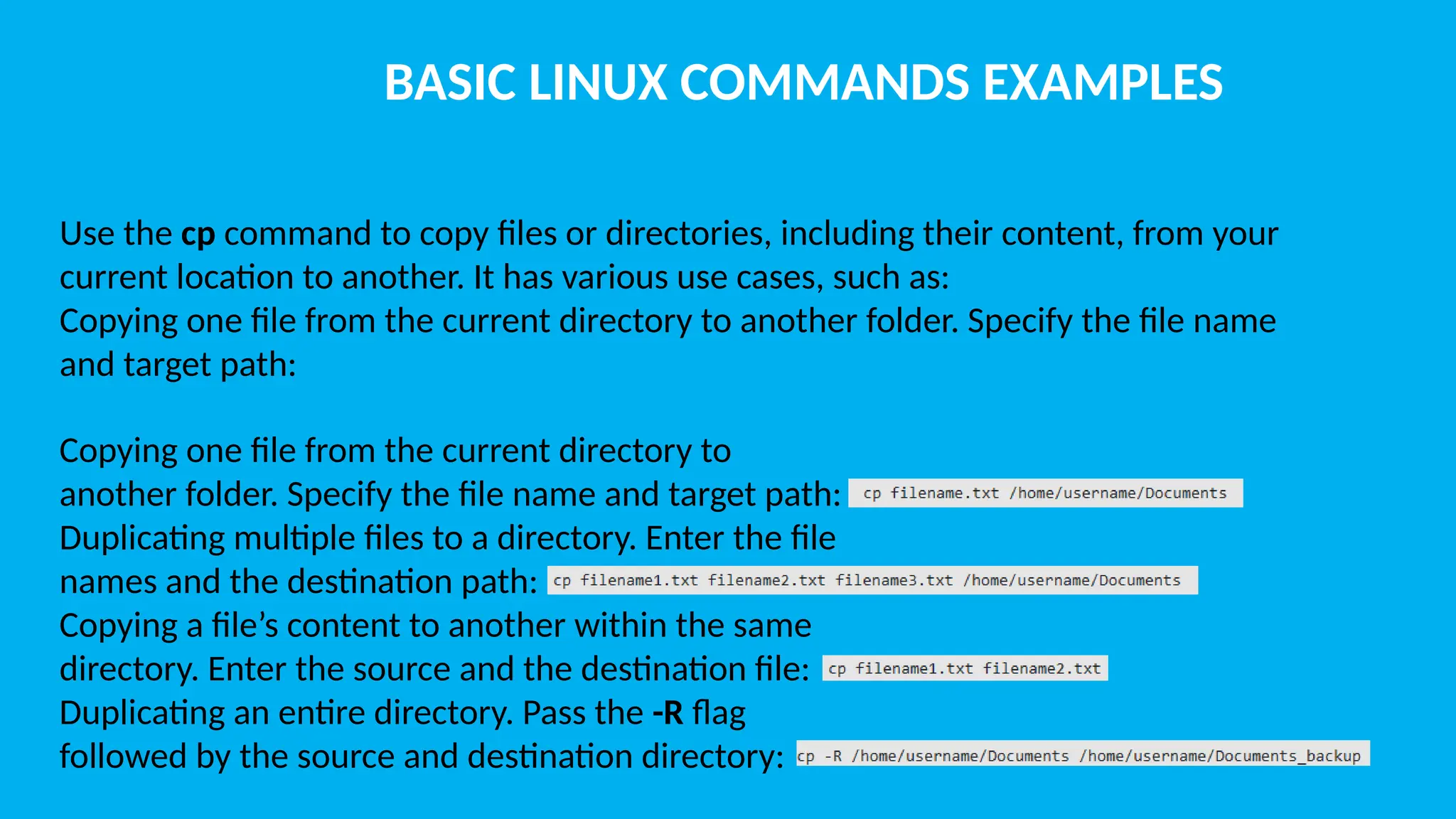 BASIC LINUX COMMANDS EXAMPLES Use the cp command to copy files or directories, including their content, from your current location to another. It has various use cases, such as: Copying one file from the current directory to another folder. Specify the file name and target path: Copying one file from the current directory to another folder. Specify the file name and target path: Duplicating multiple files to a directory. Enter the file names and the destination path: Copying a file’s content to another within the same directory. Enter the source and the destination file: Duplicating an entire directory. Pass the -R flag followed by the source and destination directory: 