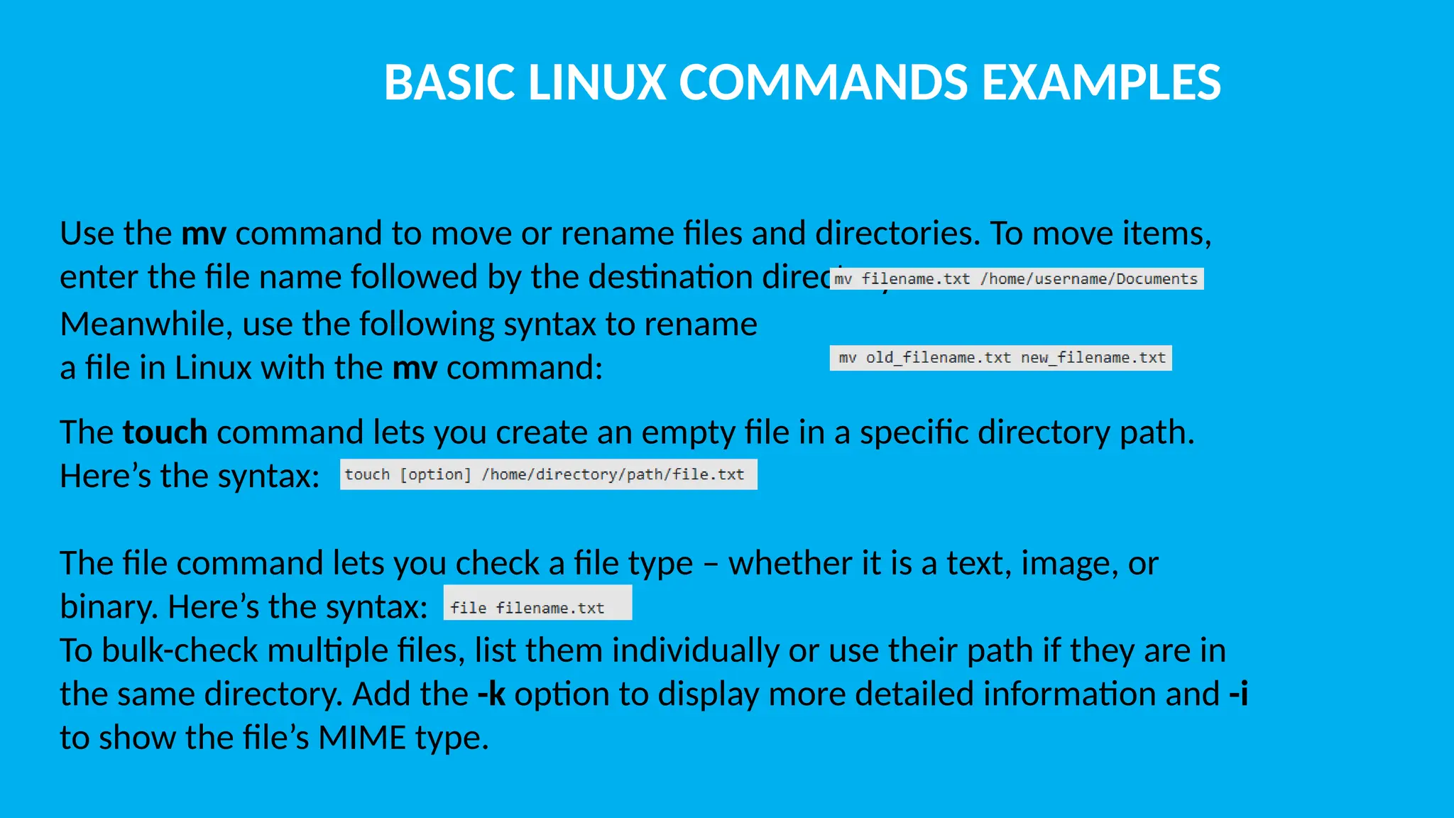 BASIC LINUX COMMANDS EXAMPLES Use the mv command to move or rename files and directories. To move items, enter the file name followed by the destination directory: The touch command lets you create an empty file in a specific directory path. Here’s the syntax: The file command lets you check a file type – whether it is a text, image, or binary. Here’s the syntax: To bulk-check multiple files, list them individually or use their path if they are in the same directory. Add the -k option to display more detailed information and -i to show the file’s MIME type. Meanwhile, use the following syntax to rename a file in Linux with the mv command: 