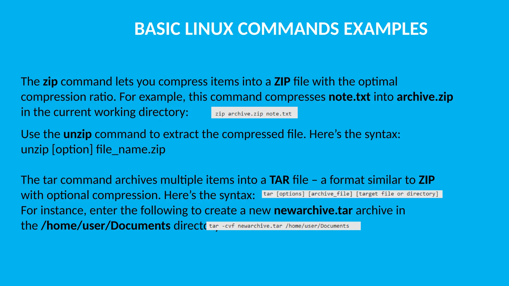 BASIC LINUX COMMANDS EXAMPLES The zip command lets you compress items into a ZIP file with the optimal compression ratio. For example, this command compresses note.txt into archive.zip in the current working directory: Use the unzip command to extract the compressed file. Here’s the syntax: unzip [option] file_name.zip The tar command archives multiple items into a TAR file – a format similar to ZIP with optional compression. Here’s the syntax: For instance, enter the following to create a new newarchive.tar archive in the /home/user/Documents directory: 