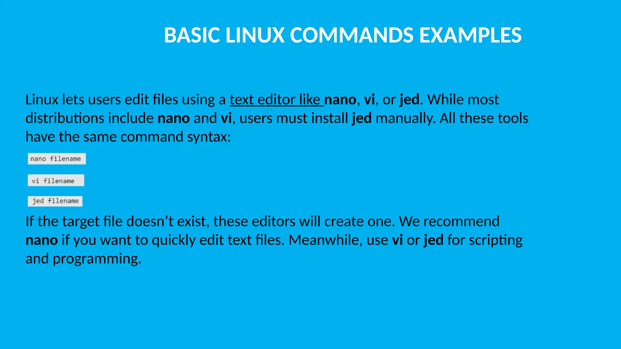 BASIC LINUX COMMANDS EXAMPLES Linux lets users edit files using a text editor like nano, vi, or jed. While most distributions include nano and vi, users must install jed manually. All these tools have the same command syntax: If the target file doesn’t exist, these editors will create one. We recommend nano if you want to quickly edit text files. Meanwhile, use vi or jed for scripting and programming. 