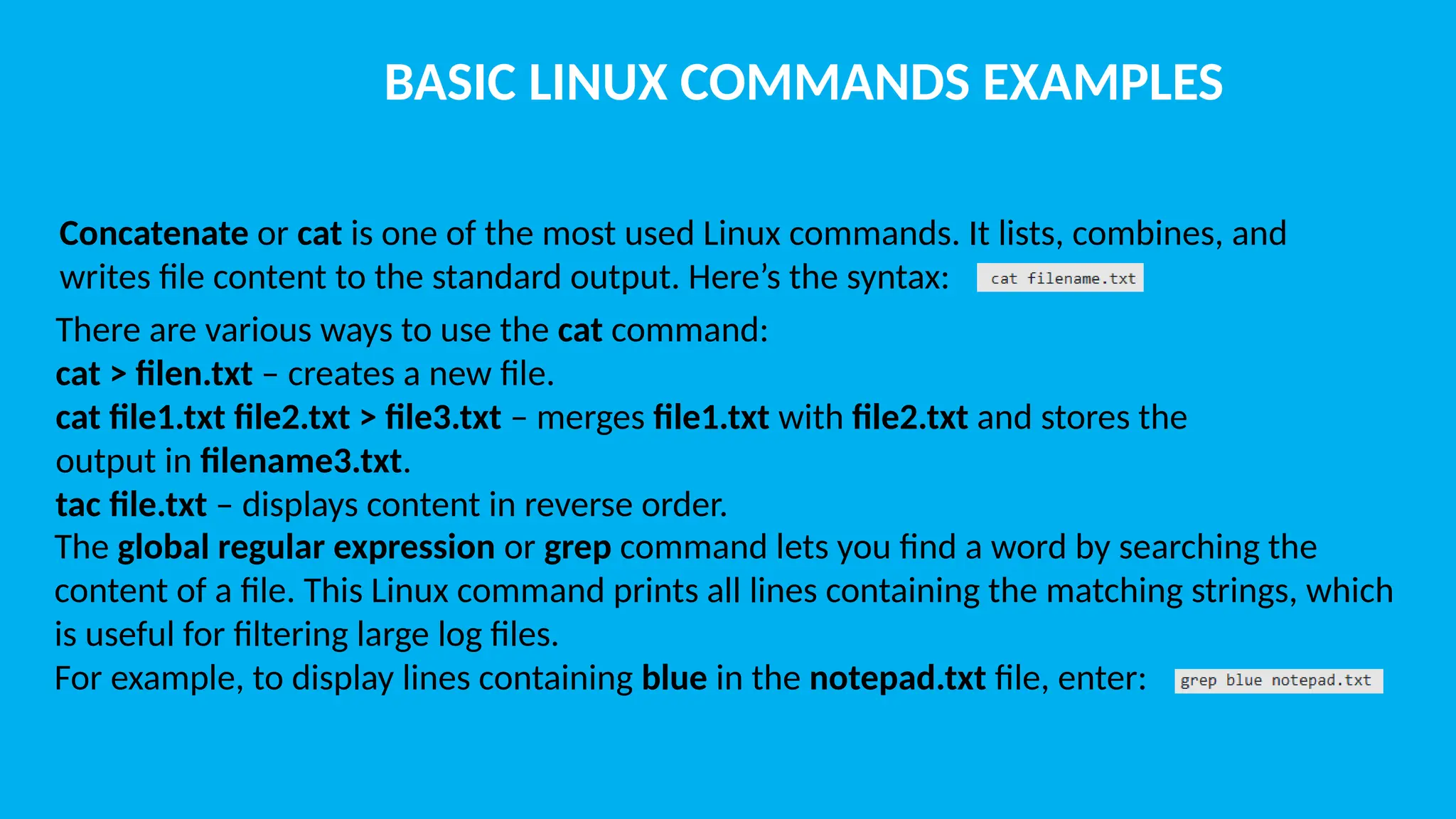 BASIC LINUX COMMANDS EXAMPLES Concatenate or cat is one of the most used Linux commands. It lists, combines, and writes file content to the standard output. Here’s the syntax: There are various ways to use the cat command: cat > filen.txt – creates a new file. cat file1.txt file2.txt > file3.txt – merges file1.txt with file2.txt and stores the output in filename3.txt. tac file.txt – displays content in reverse order. The global regular expression or grep command lets you find a word by searching the content of a file. This Linux command prints all lines containing the matching strings, which is useful for filtering large log files. For example, to display lines containing blue in the notepad.txt file, enter: 