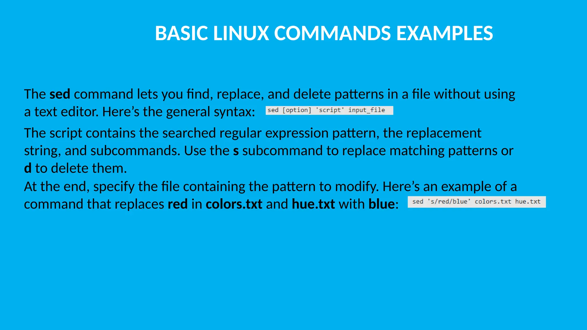 BASIC LINUX COMMANDS EXAMPLES The sed command lets you find, replace, and delete patterns in a file without using a text editor. Here’s the general syntax: The script contains the searched regular expression pattern, the replacement string, and subcommands. Use the s subcommand to replace matching patterns or d to delete them. At the end, specify the file containing the pattern to modify. Here’s an example of a command that replaces red in colors.txt and hue.txt with blue: 