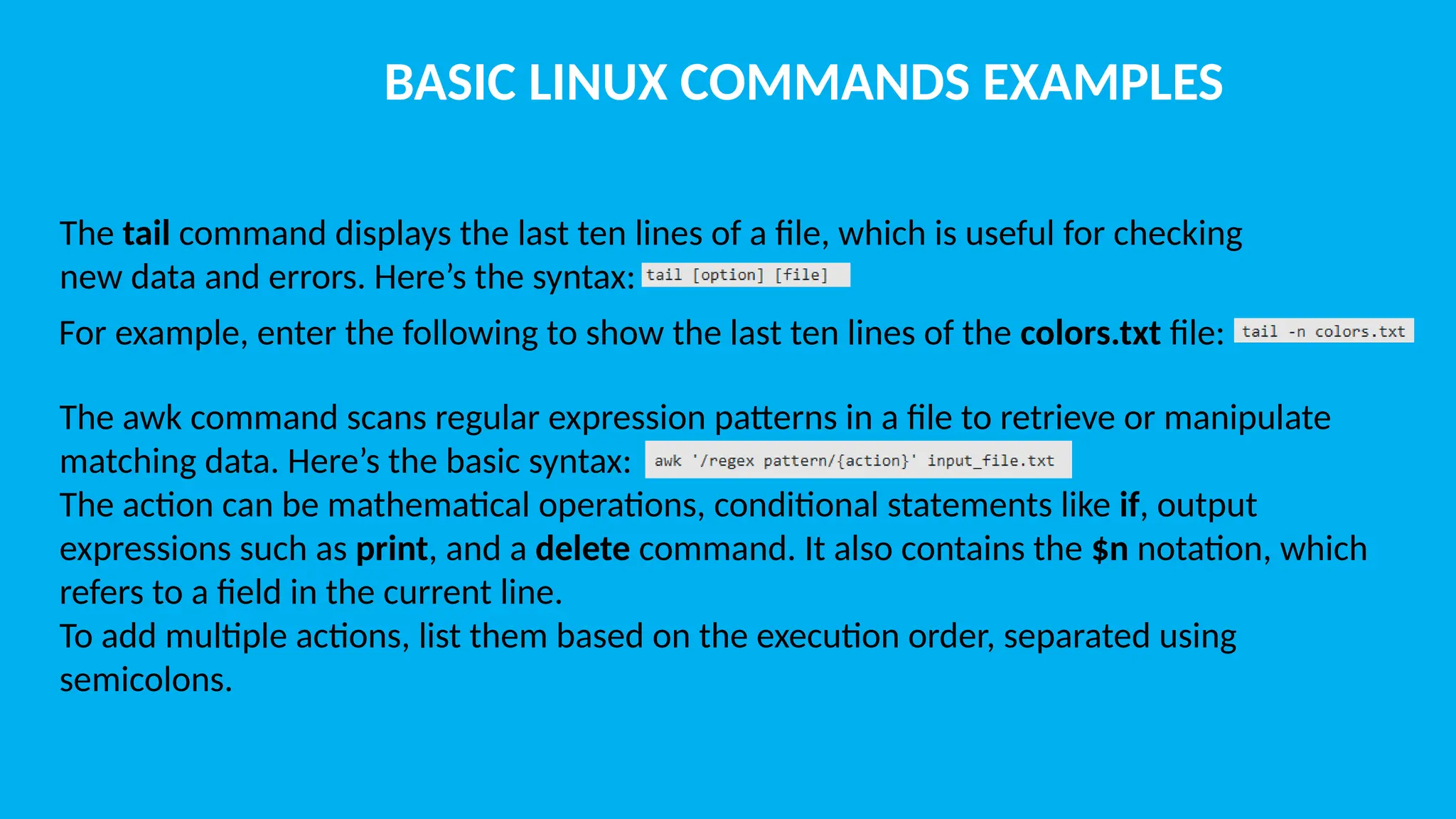 BASIC LINUX COMMANDS EXAMPLES The tail command displays the last ten lines of a file, which is useful for checking new data and errors. Here’s the syntax: For example, enter the following to show the last ten lines of the colors.txt file: The awk command scans regular expression patterns in a file to retrieve or manipulate matching data. Here’s the basic syntax: The action can be mathematical operations, conditional statements like if, output expressions such as print, and a delete command. It also contains the $n notation, which refers to a field in the current line. To add multiple actions, list them based on the execution order, separated using semicolons. 