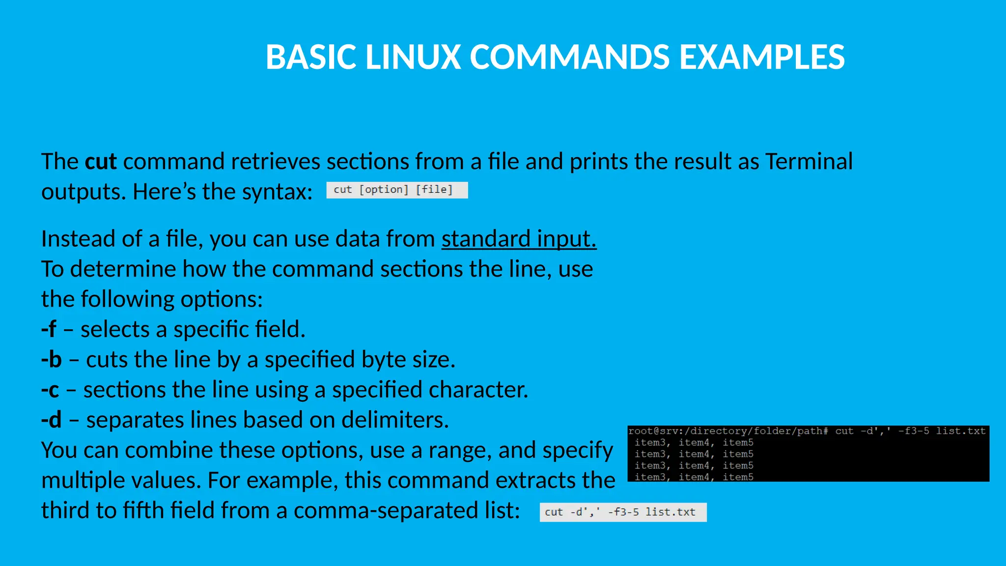 BASIC LINUX COMMANDS EXAMPLES The cut command retrieves sections from a file and prints the result as Terminal outputs. Here’s the syntax: Instead of a file, you can use data from standard input. To determine how the command sections the line, use the following options: -f – selects a specific field. -b – cuts the line by a specified byte size. -c – sections the line using a specified character. -d – separates lines based on delimiters. You can combine these options, use a range, and specify multiple values. For example, this command extracts the third to fifth field from a comma-separated list: 