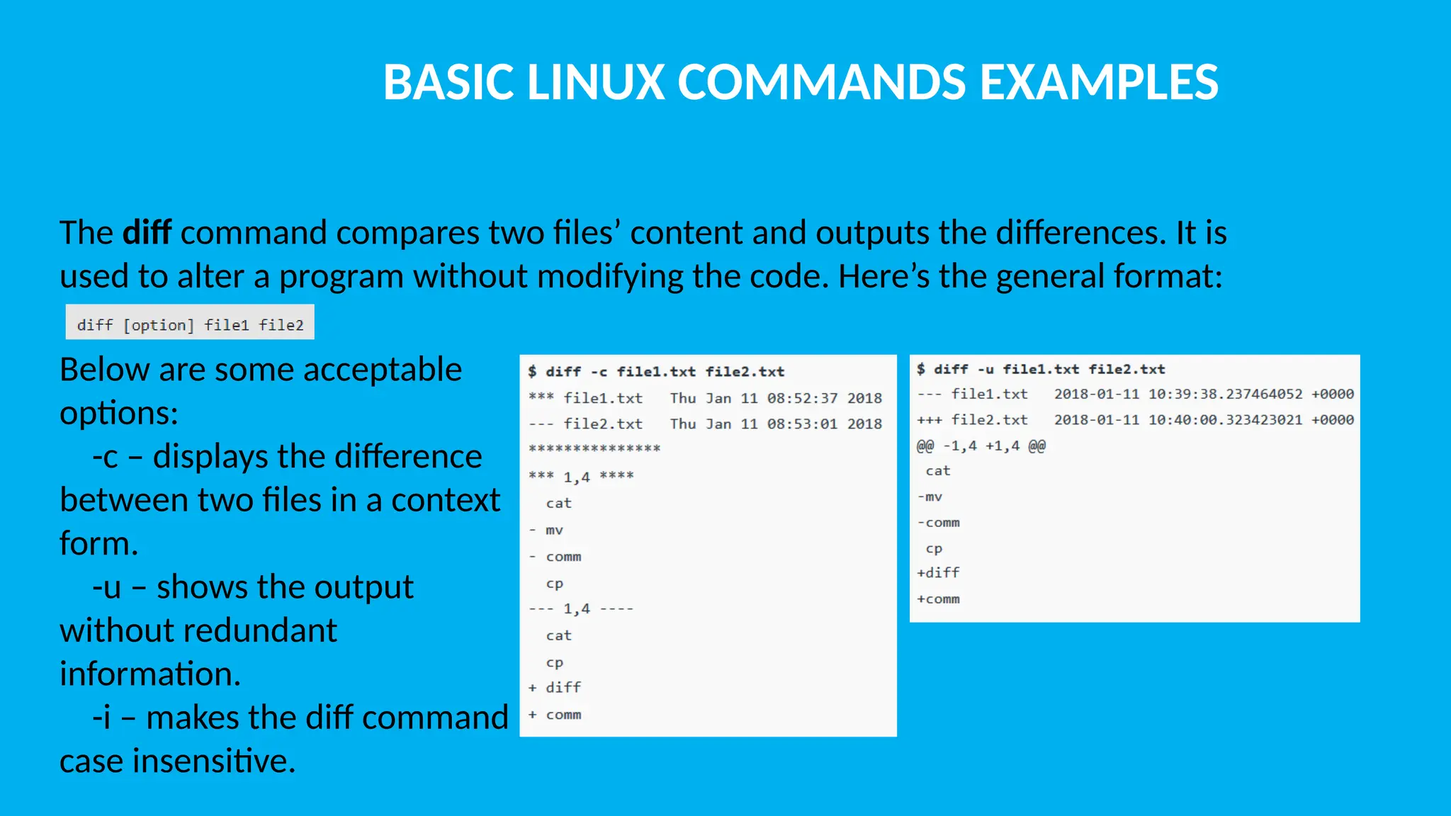 BASIC LINUX COMMANDS EXAMPLES The diff command compares two files’ content and outputs the differences. It is used to alter a program without modifying the code. Here’s the general format: Below are some acceptable options: -c – displays the difference between two files in a context form. -u – shows the output without redundant information. -i – makes the diff command case insensitive. 