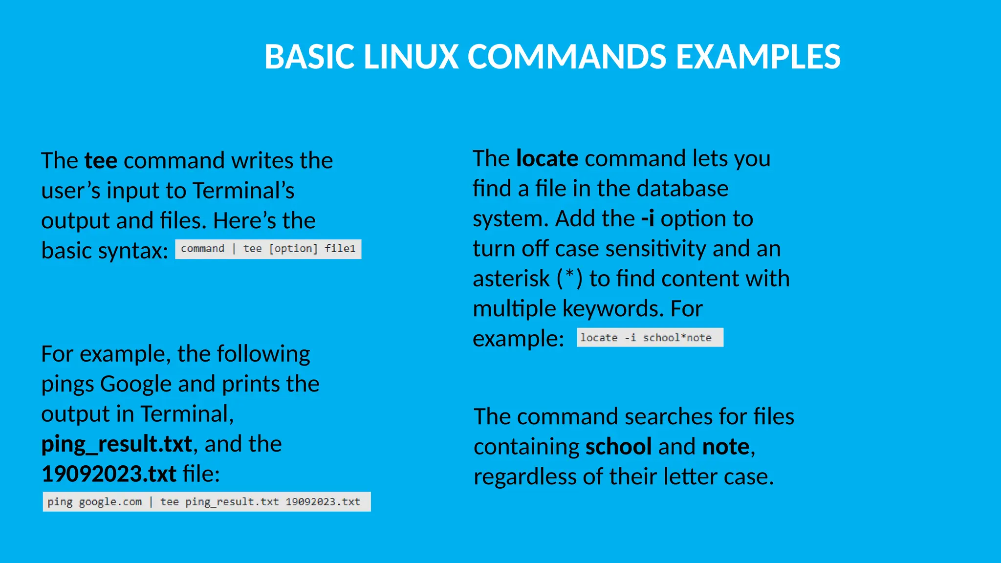BASIC LINUX COMMANDS EXAMPLES The tee command writes the user’s input to Terminal’s output and files. Here’s the basic syntax: For example, the following pings Google and prints the output in Terminal, ping_result.txt, and the 19092023.txt file: The locate command lets you find a file in the database system. Add the -i option to turn off case sensitivity and an asterisk (*) to find content with multiple keywords. For example: The command searches for files containing school and note, regardless of their letter case. 