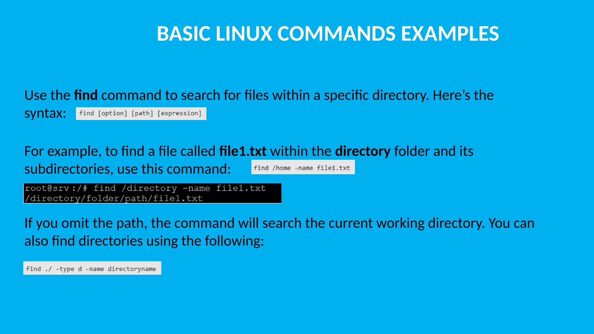 BASIC LINUX COMMANDS EXAMPLES Use the find command to search for files within a specific directory. Here’s the syntax: For example, to find a file called file1.txt within the directory folder and its subdirectories, use this command: If you omit the path, the command will search the current working directory. You can also find directories using the following: 
