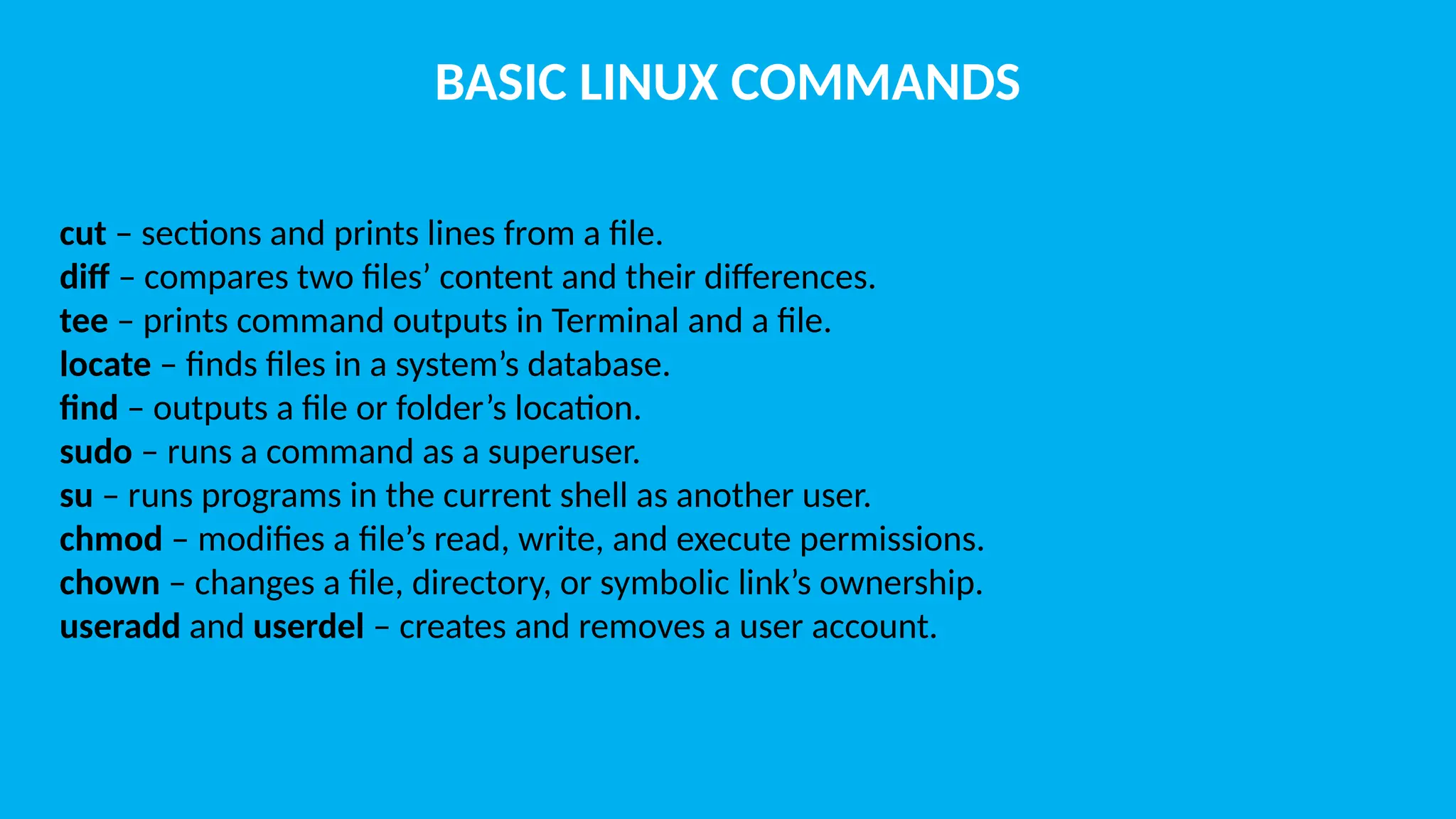 BASIC LINUX COMMANDS cut – sections and prints lines from a file. diff – compares two files’ content and their differences. tee – prints command outputs in Terminal and a file. locate – finds files in a system’s database. find – outputs a file or folder’s location. sudo – runs a command as a superuser. su – runs programs in the current shell as another user. chmod – modifies a file’s read, write, and execute permissions. chown – changes a file, directory, or symbolic link’s ownership. useradd and userdel – creates and removes a user account. 