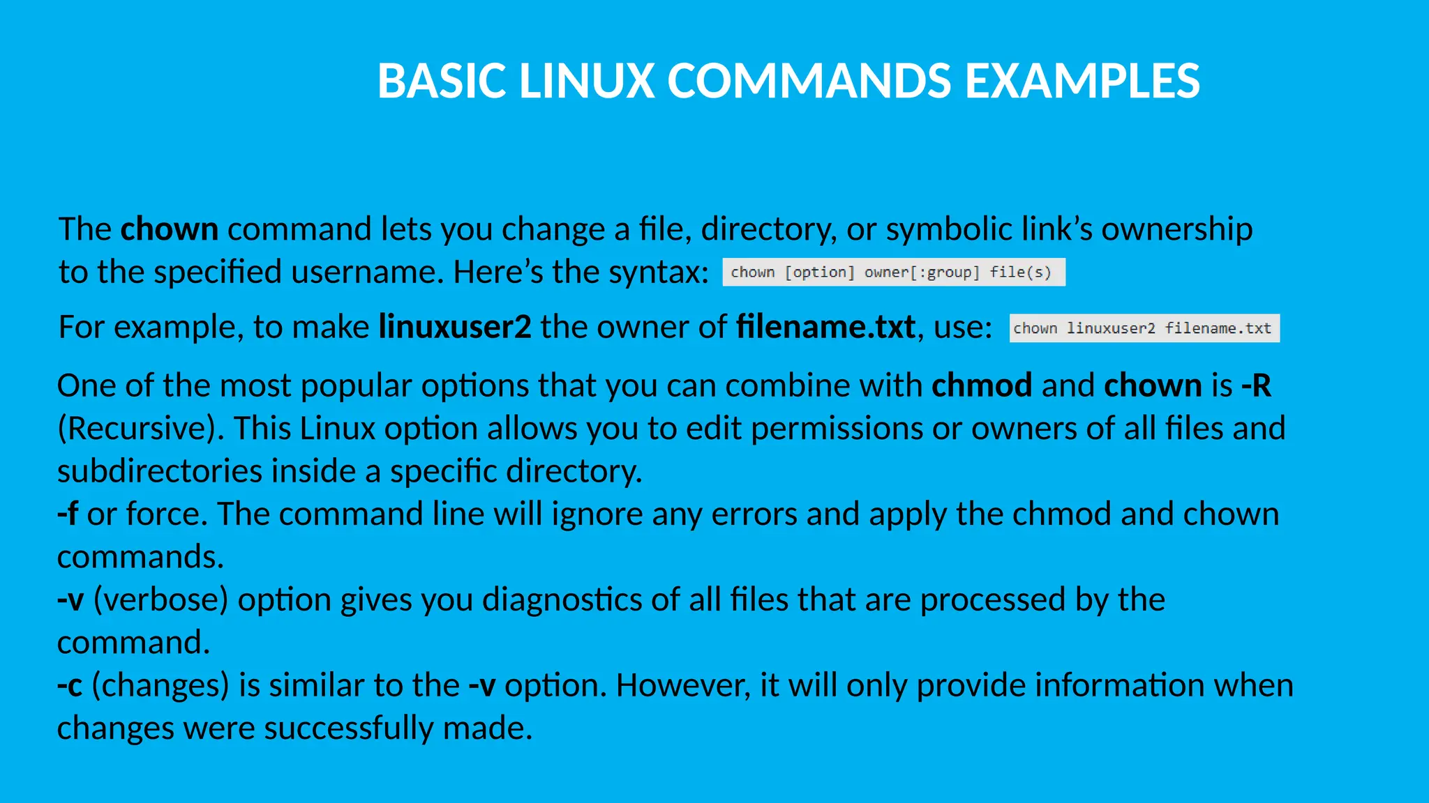 BASIC LINUX COMMANDS EXAMPLES The chown command lets you change a file, directory, or symbolic link’s ownership to the specified username. Here’s the syntax: For example, to make linuxuser2 the owner of filename.txt, use: One of the most popular options that you can combine with chmod and chown is -R (Recursive). This Linux option allows you to edit permissions or owners of all files and subdirectories inside a specific directory. -f or force. The command line will ignore any errors and apply the chmod and chown commands. -v (verbose) option gives you diagnostics of all files that are processed by the command. -c (changes) is similar to the -v option. However, it will only provide information when changes were successfully made. 