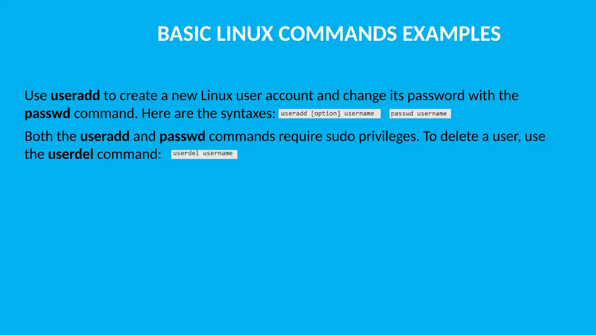BASIC LINUX COMMANDS EXAMPLES Use useradd to create a new Linux user account and change its password with the passwd command. Here are the syntaxes: Both the useradd and passwd commands require sudo privileges. To delete a user, use the userdel command: 