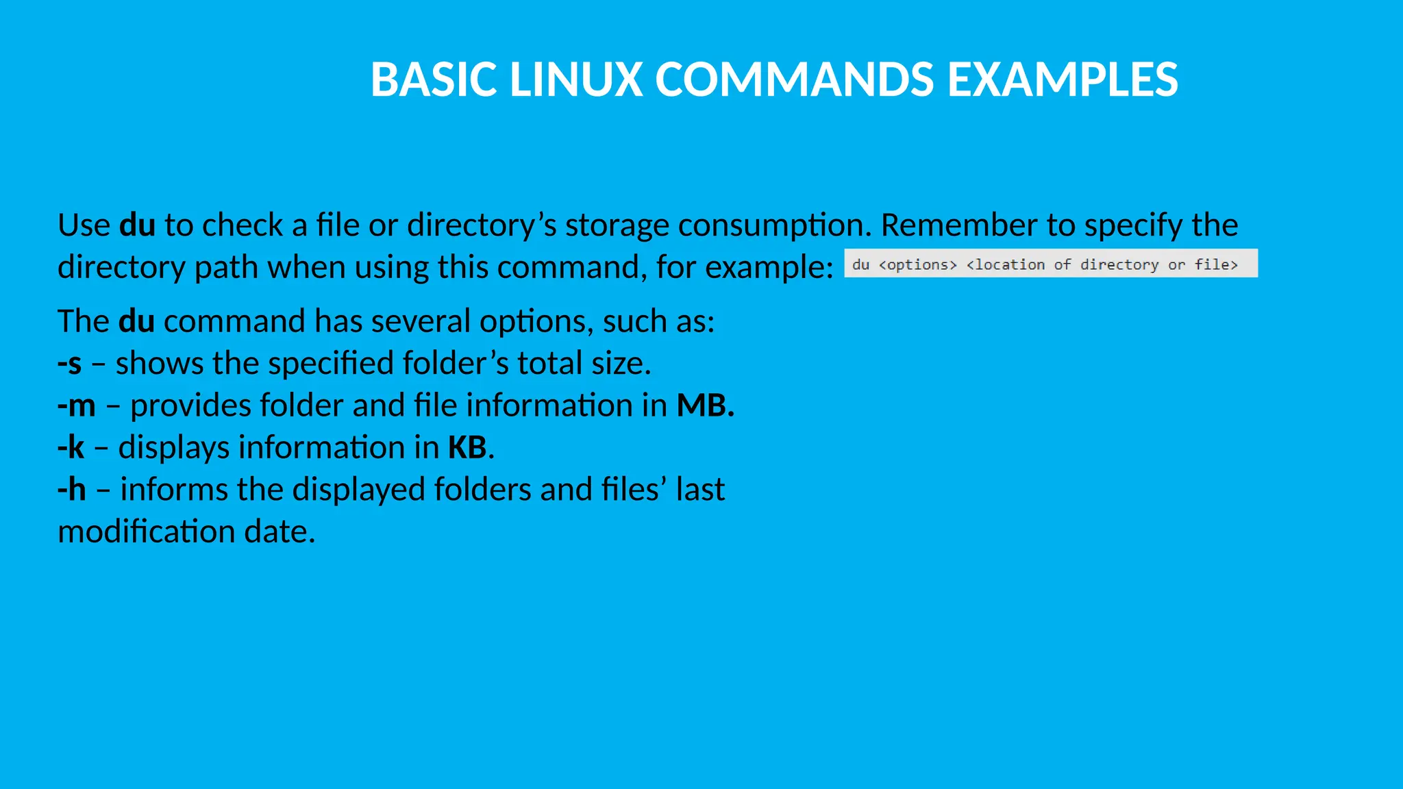BASIC LINUX COMMANDS EXAMPLES Use du to check a file or directory’s storage consumption. Remember to specify the directory path when using this command, for example: The du command has several options, such as: -s – shows the specified folder’s total size. -m – provides folder and file information in MB. -k – displays information in KB. -h – informs the displayed folders and files’ last modification date. 