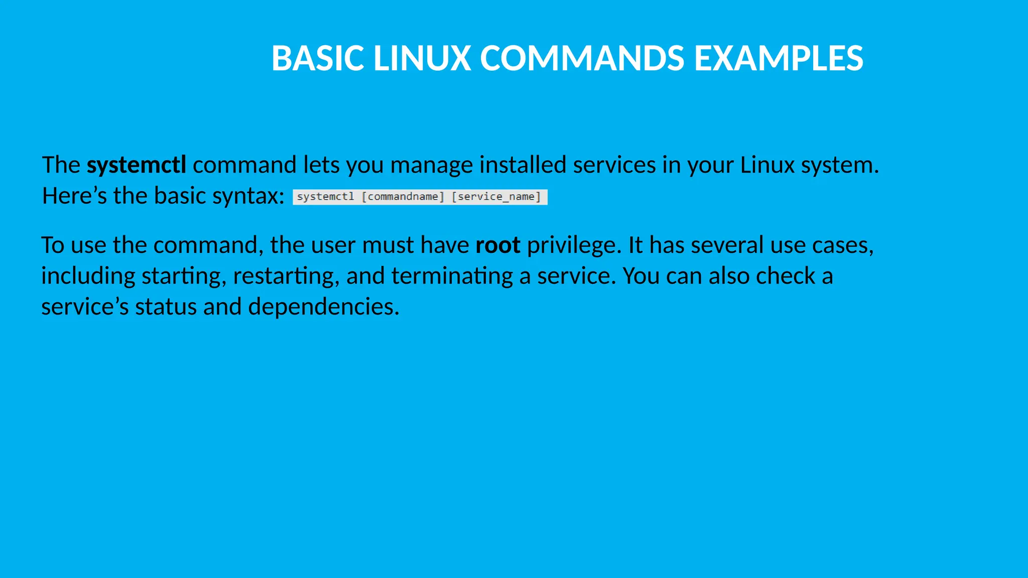 BASIC LINUX COMMANDS EXAMPLES The systemctl command lets you manage installed services in your Linux system. Here’s the basic syntax: To use the command, the user must have root privilege. It has several use cases, including starting, restarting, and terminating a service. You can also check a service’s status and dependencies. 