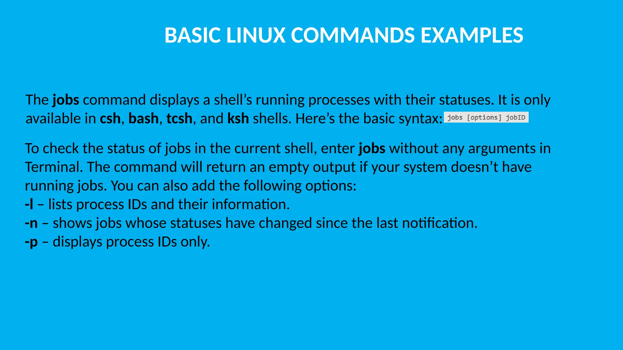 BASIC LINUX COMMANDS EXAMPLES The jobs command displays a shell’s running processes with their statuses. It is only available in csh, bash, tcsh, and ksh shells. Here’s the basic syntax: To check the status of jobs in the current shell, enter jobs without any arguments in Terminal. The command will return an empty output if your system doesn’t have running jobs. You can also add the following options: -l – lists process IDs and their information. -n – shows jobs whose statuses have changed since the last notification. -p – displays process IDs only. 