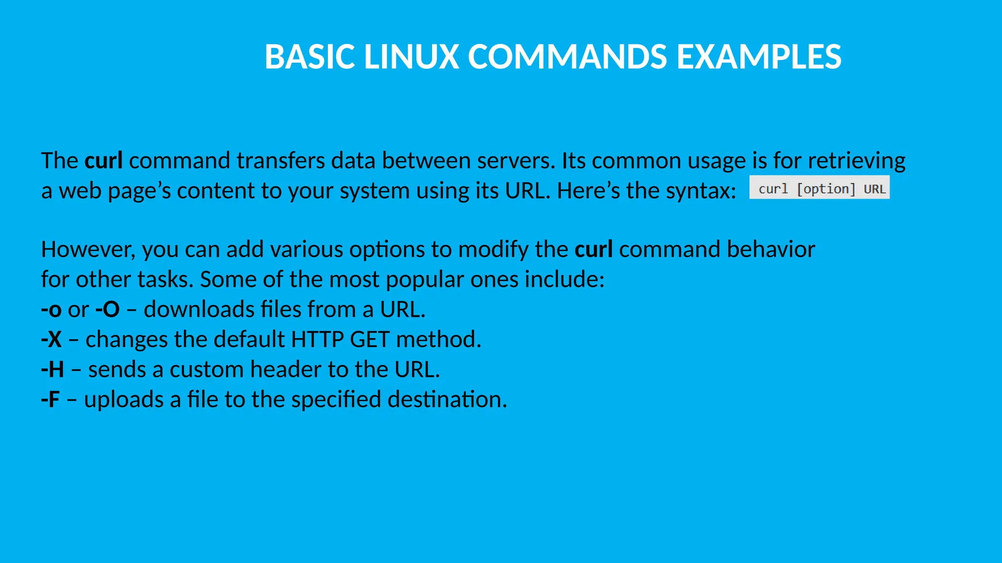 BASIC LINUX COMMANDS EXAMPLES The curl command transfers data between servers. Its common usage is for retrieving a web page’s content to your system using its URL. Here’s the syntax: However, you can add various options to modify the curl command behavior for other tasks. Some of the most popular ones include: -o or -O – downloads files from a URL. -X – changes the default HTTP GET method. -H – sends a custom header to the URL. -F – uploads a file to the specified destination. 