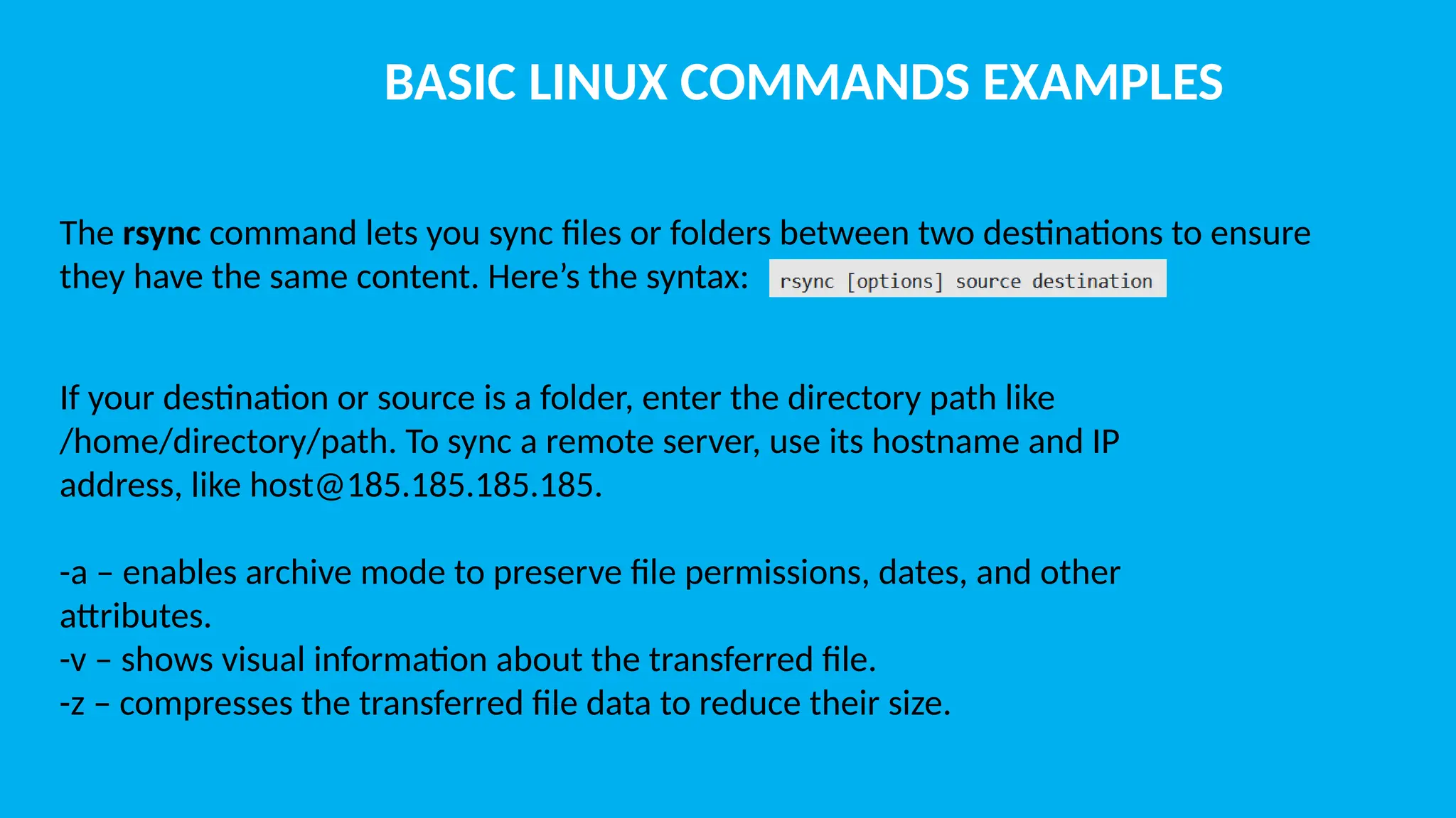 BASIC LINUX COMMANDS EXAMPLES The rsync command lets you sync files or folders between two destinations to ensure they have the same content. Here’s the syntax: If your destination or source is a folder, enter the directory path like /home/directory/path. To sync a remote server, use its hostname and IP address, like host@185.185.185.185. -a – enables archive mode to preserve file permissions, dates, and other attributes. -v – shows visual information about the transferred file. -z – compresses the transferred file data to reduce their size. 