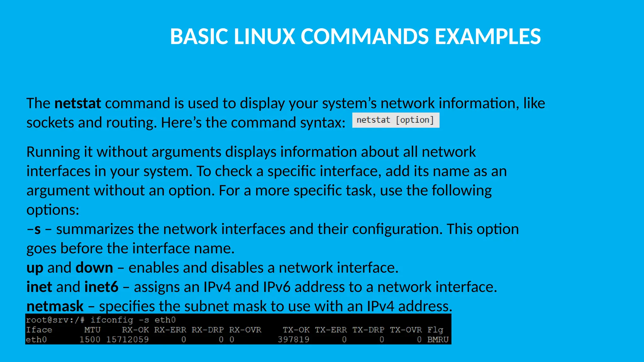 BASIC LINUX COMMANDS EXAMPLES The netstat command is used to display your system’s network information, like sockets and routing. Here’s the command syntax: Running it without arguments displays information about all network interfaces in your system. To check a specific interface, add its name as an argument without an option. For a more specific task, use the following options: –s – summarizes the network interfaces and their configuration. This option goes before the interface name. up and down – enables and disables a network interface. inet and inet6 – assigns an IPv4 and IPv6 address to a network interface. netmask – specifies the subnet mask to use with an IPv4 address. 