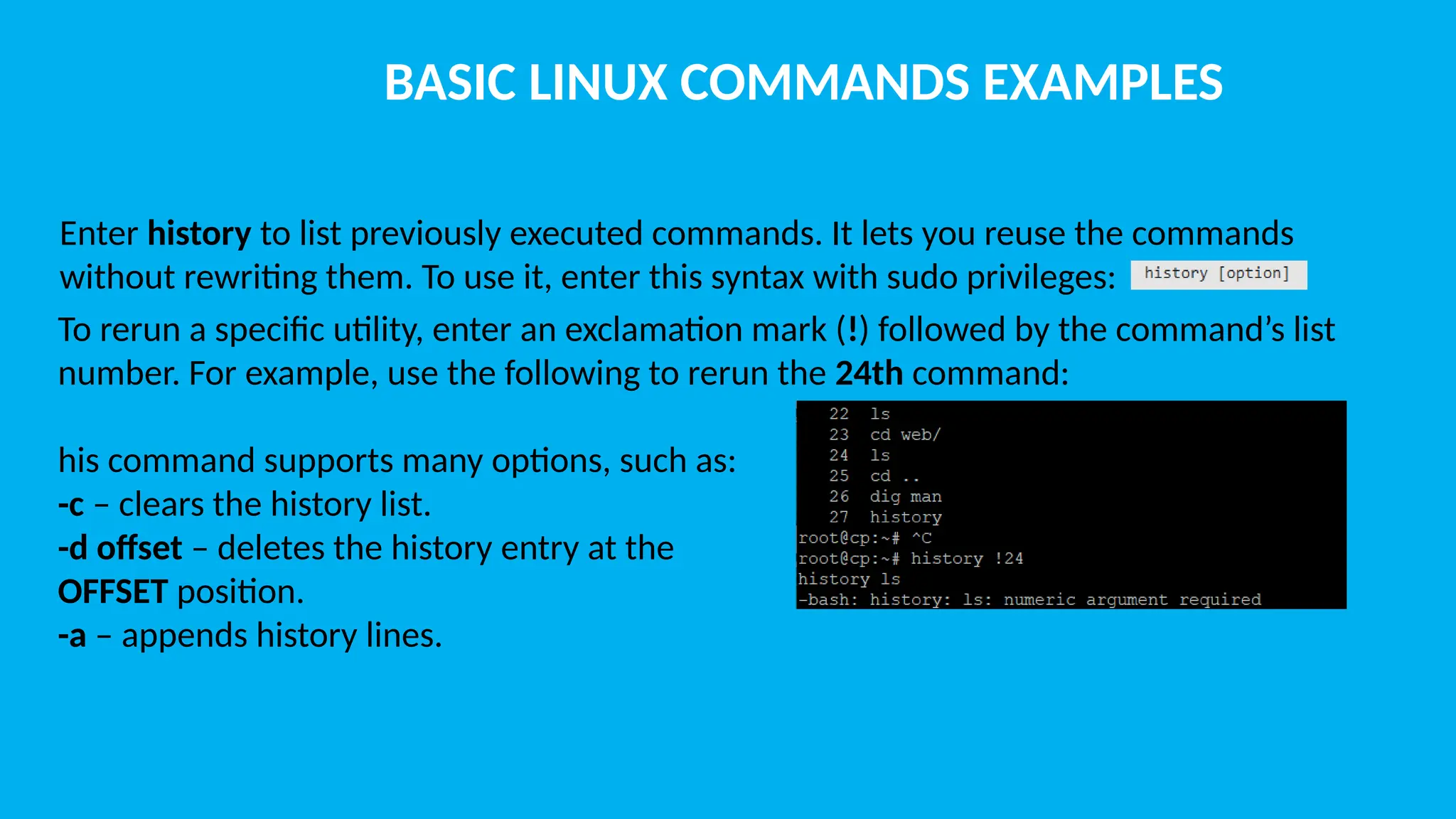 BASIC LINUX COMMANDS EXAMPLES Enter history to list previously executed commands. It lets you reuse the commands without rewriting them. To use it, enter this syntax with sudo privileges: To rerun a specific utility, enter an exclamation mark (!) followed by the command’s list number. For example, use the following to rerun the 24th command: his command supports many options, such as: -c – clears the history list. -d offset – deletes the history entry at the OFFSET position. -a – appends history lines. 