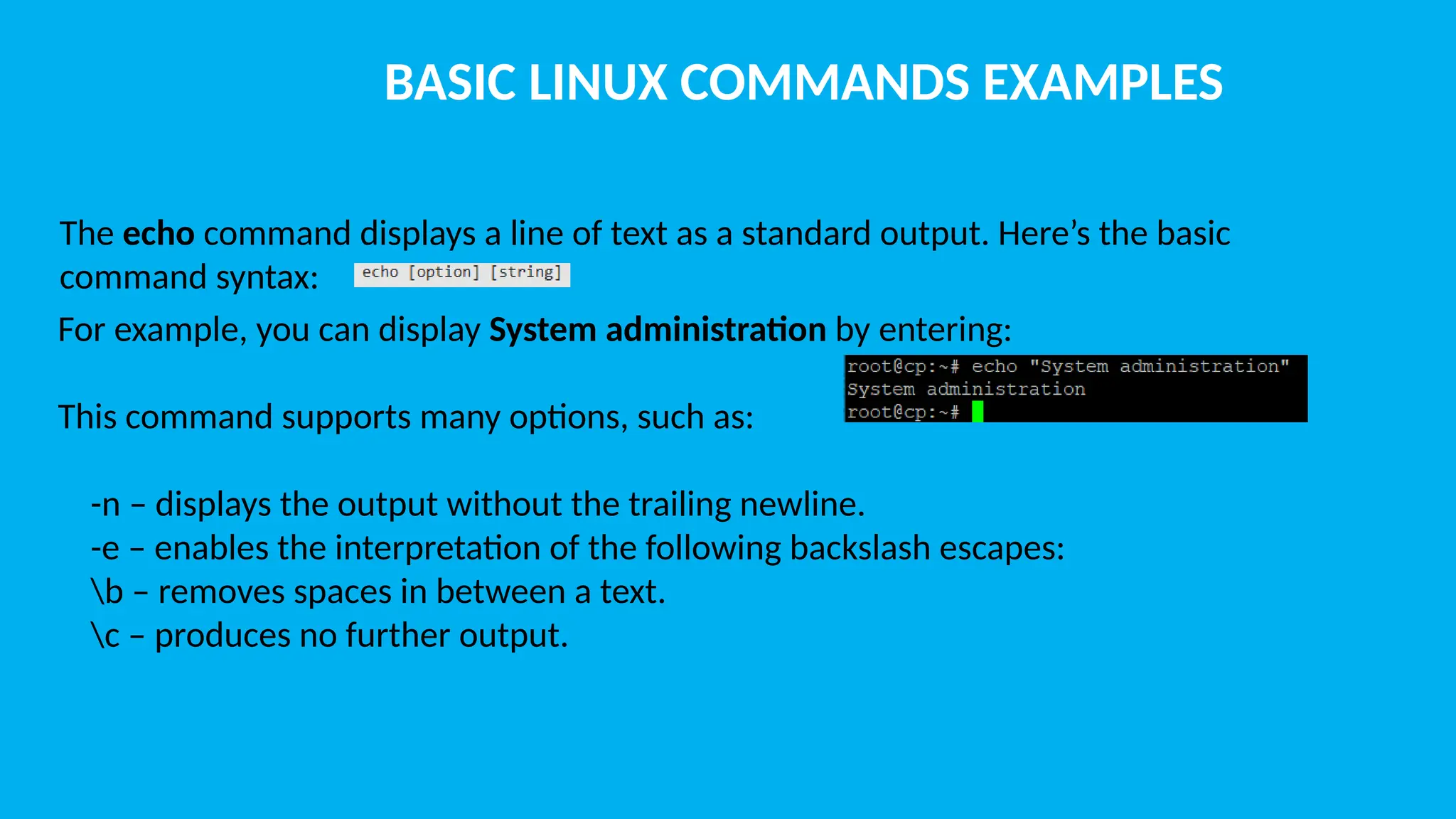 BASIC LINUX COMMANDS EXAMPLES The echo command displays a line of text as a standard output. Here’s the basic command syntax: For example, you can display System administration by entering: This command supports many options, such as: -n – displays the output without the trailing newline. -e – enables the interpretation of the following backslash escapes: b – removes spaces in between a text. c – produces no further output. 