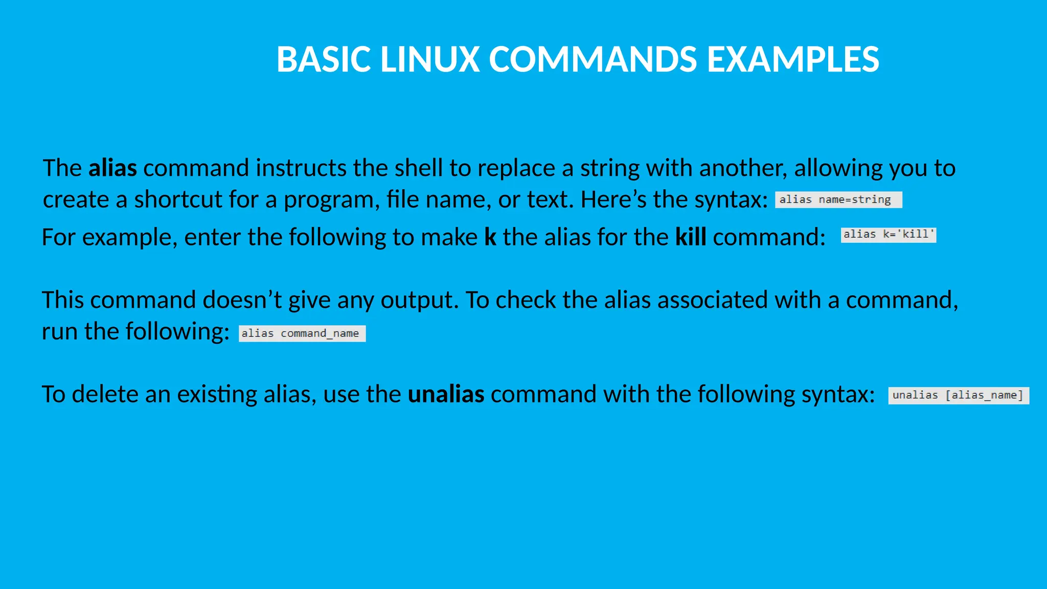 BASIC LINUX COMMANDS EXAMPLES The alias command instructs the shell to replace a string with another, allowing you to create a shortcut for a program, file name, or text. Here’s the syntax: For example, enter the following to make k the alias for the kill command: This command doesn’t give any output. To check the alias associated with a command, run the following: To delete an existing alias, use the unalias command with the following syntax: 