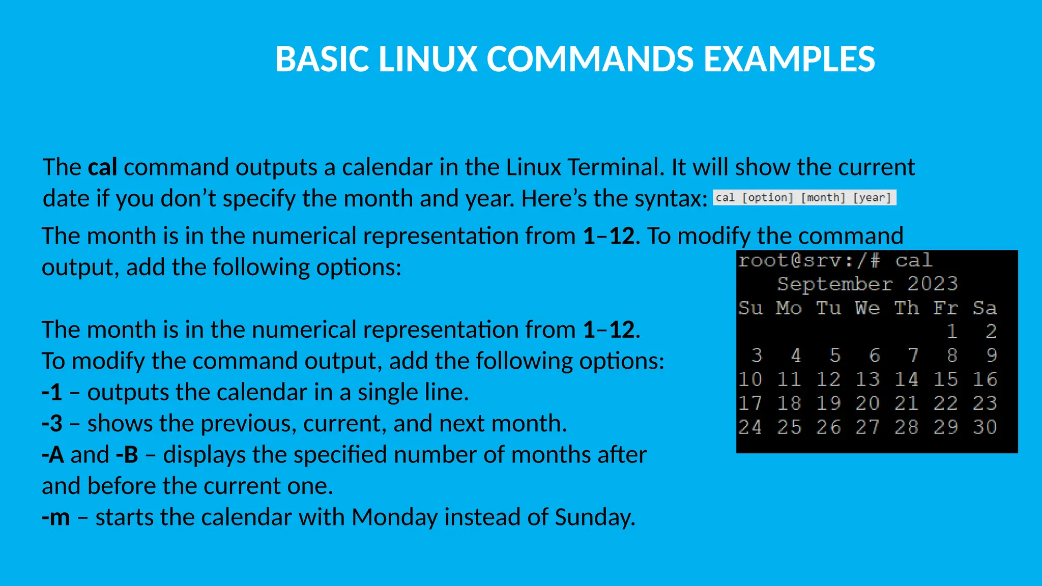 BASIC LINUX COMMANDS EXAMPLES The cal command outputs a calendar in the Linux Terminal. It will show the current date if you don’t specify the month and year. Here’s the syntax: The month is in the numerical representation from 1–12. To modify the command output, add the following options: The month is in the numerical representation from 1–12. To modify the command output, add the following options: -1 – outputs the calendar in a single line. -3 – shows the previous, current, and next month. -A and -B – displays the specified number of months after and before the current one. -m – starts the calendar with Monday instead of Sunday. 