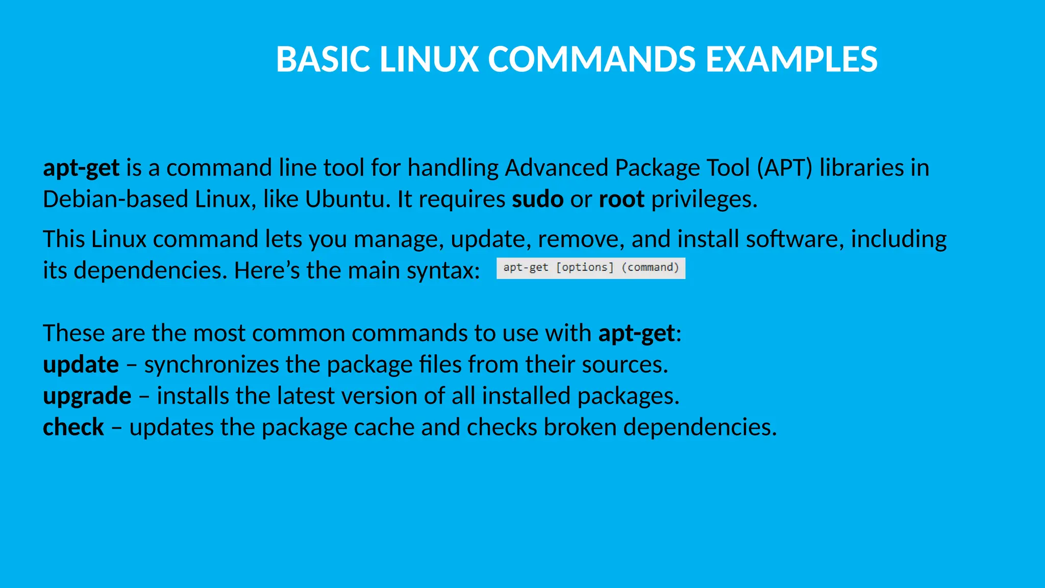 BASIC LINUX COMMANDS EXAMPLES apt-get is a command line tool for handling Advanced Package Tool (APT) libraries in Debian-based Linux, like Ubuntu. It requires sudo or root privileges. This Linux command lets you manage, update, remove, and install software, including its dependencies. Here’s the main syntax: These are the most common commands to use with apt-get: update – synchronizes the package files from their sources. upgrade – installs the latest version of all installed packages. check – updates the package cache and checks broken dependencies. 