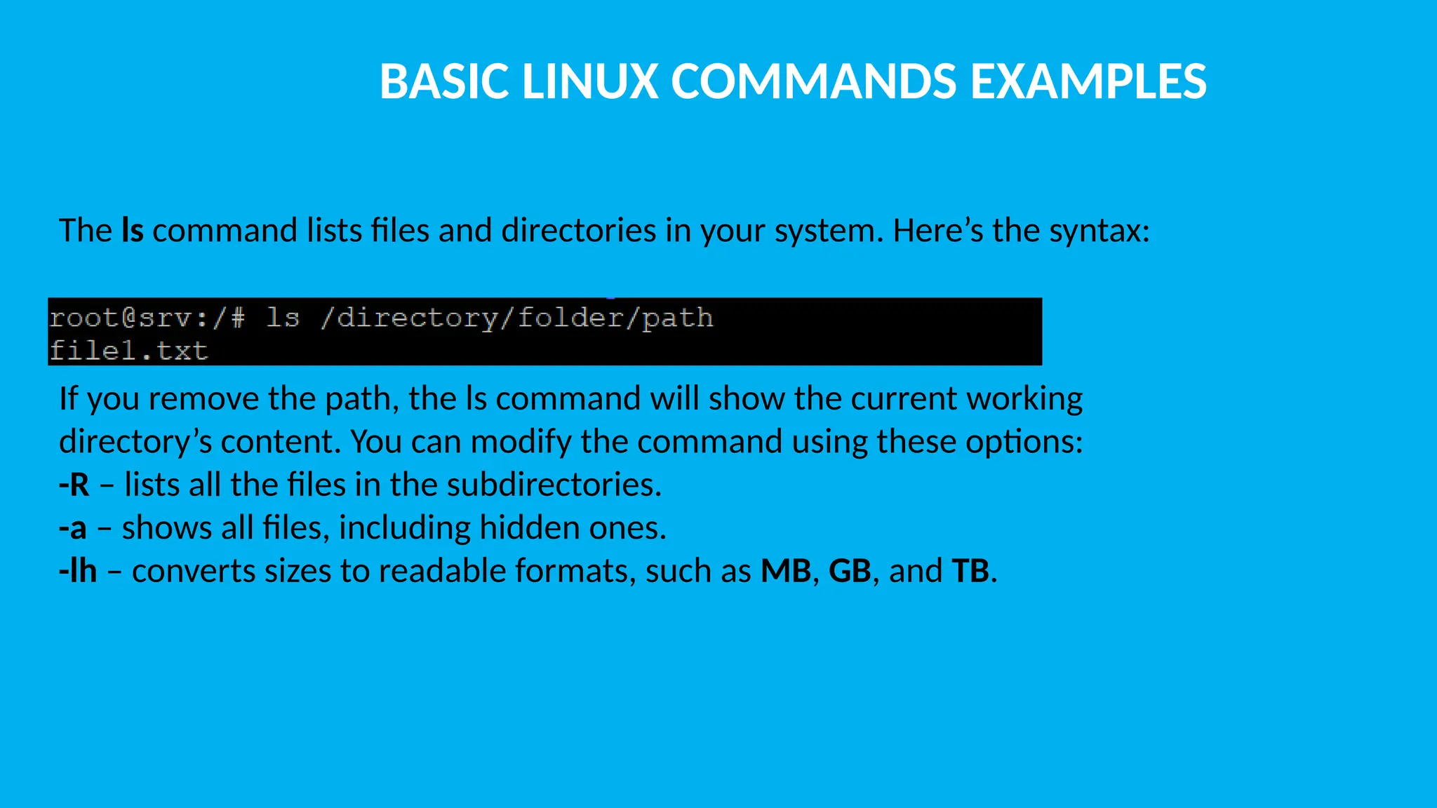 BASIC LINUX COMMANDS EXAMPLES The ls command lists files and directories in your system. Here’s the syntax: If you remove the path, the ls command will show the current working directory’s content. You can modify the command using these options: -R – lists all the files in the subdirectories. -a – shows all files, including hidden ones. -lh – converts sizes to readable formats, such as MB, GB, and TB. 