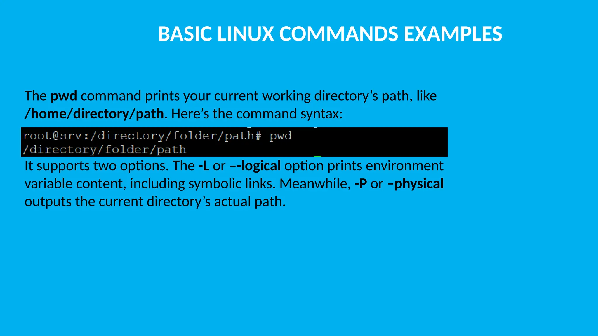 BASIC LINUX COMMANDS EXAMPLES The pwd command prints your current working directory’s path, like /home/directory/path. Here’s the command syntax: It supports two options. The -L or –-logical option prints environment variable content, including symbolic links. Meanwhile, -P or –physical outputs the current directory’s actual path. 