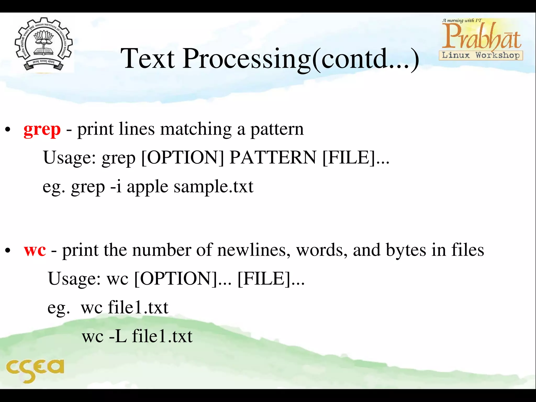 Text Processing(contd...)

• grep ­ print lines matching a pattern                                                 
    Usage: grep [OPTION] PATTERN [FILE]...                               
    eg. grep ­i apple sample.txt                                                           
                                                                   

• wc ­ print the number of newlines, words, and bytes in files           
     Usage: wc [OPTION]... [FILE]...                                                
     eg.  wc file1.txt                                                                             
            wc ­L file1.txt

 