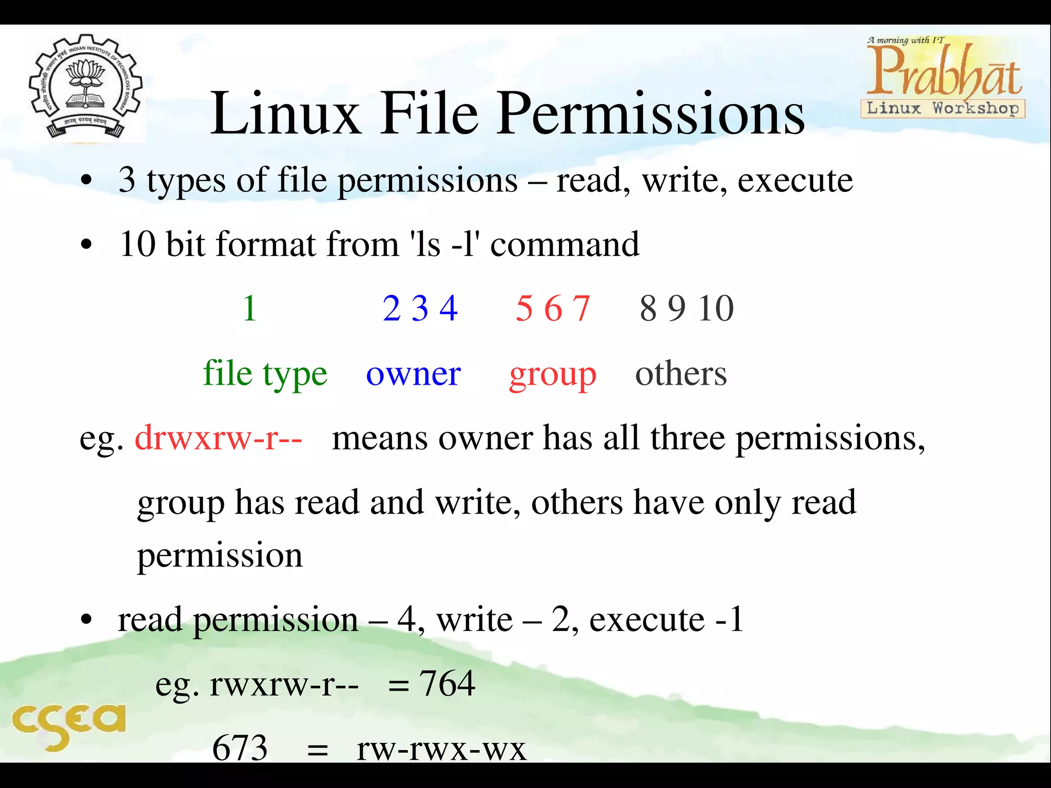 Linux File Permissions

• 3 types of file permissions – read, write, execute
• 10 bit format from 'ls ­l' command
                 1             2 3 4      5 6 7     8 9 10 
             file type    owner     group    others
eg. drwxrw­r­­   means owner has all three permissions,
      group has read and write, others have only read             
  permission
• read permission – 4, write – 2, execute ­1    
        eg. rwxrw­r­­   = 764
              673    =   rw­rwx­wx

 