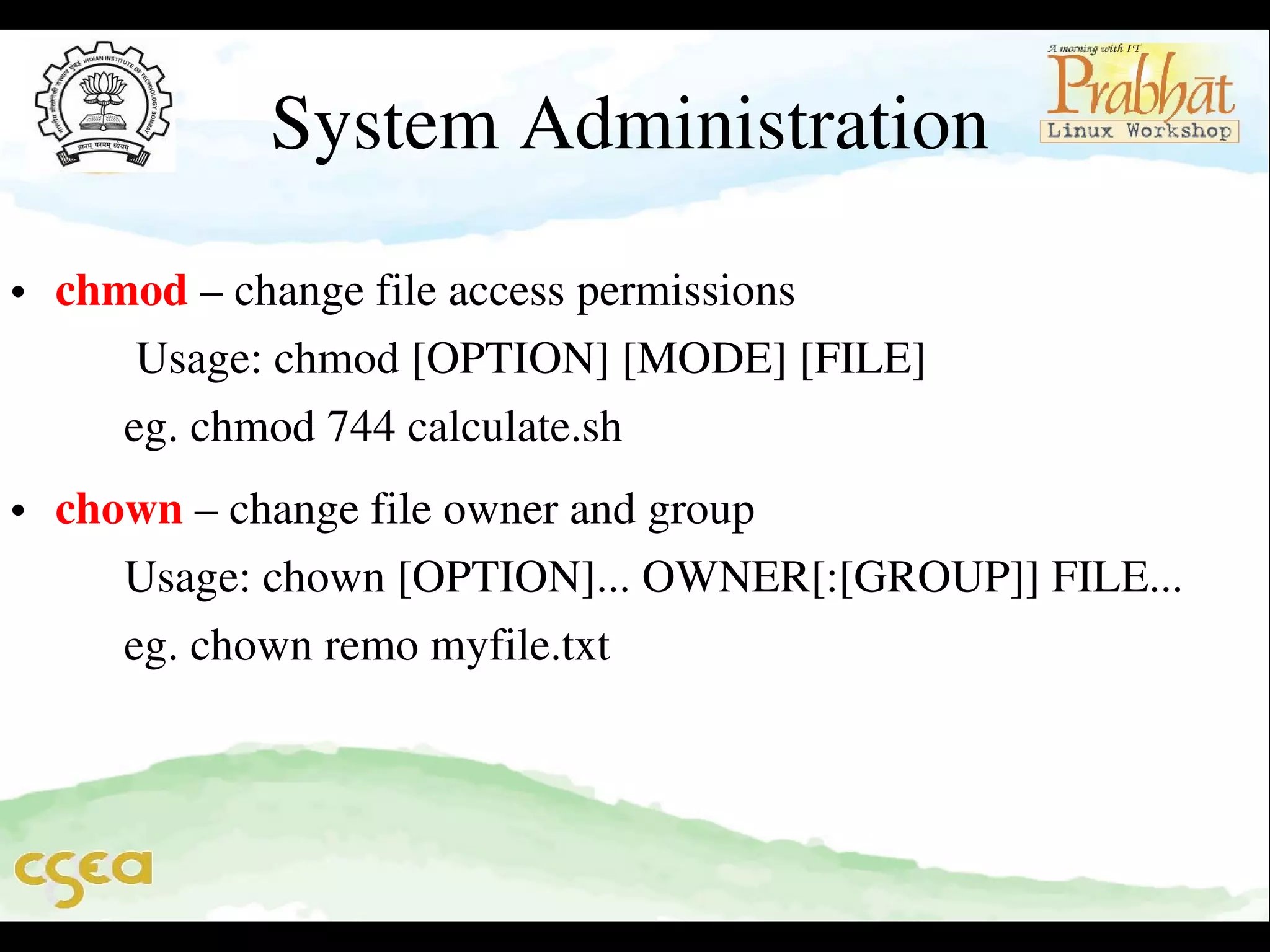 System Administration

• chmod – change file access permissions                                          
       Usage: chmod [OPTION] [MODE] [FILE]                               
      eg. chmod 744 calculate.sh                                                         

• chown – change file owner and group                                              
      Usage: chown [OPTION]... OWNER[:[GROUP]] FILE...        
      eg. chown remo myfile.txt

 