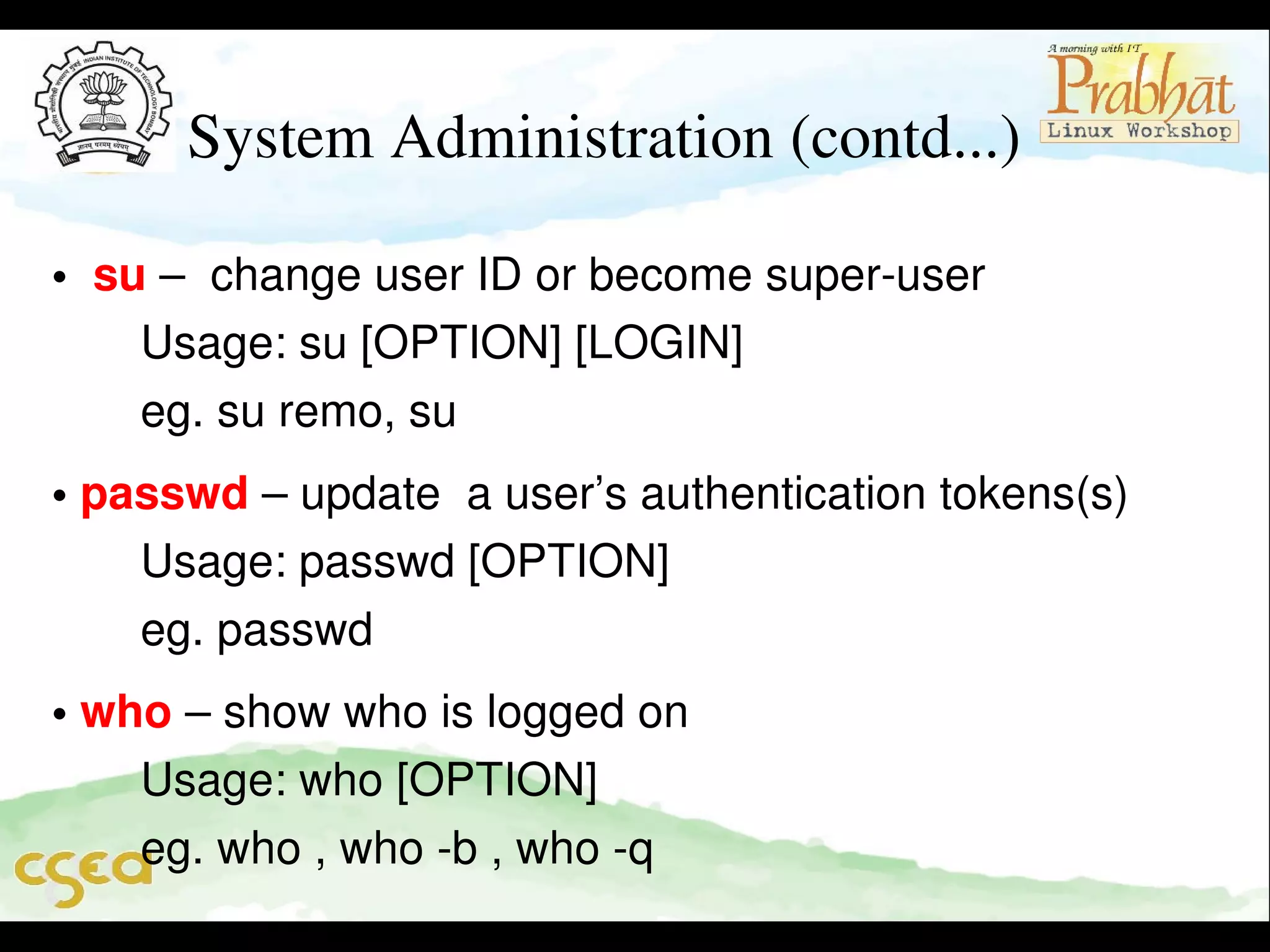 System Administration (contd...)
•  su –  change user ID or become super­user                      
       Usage: su [OPTION] [LOGIN]                                         
       eg. su remo, su
• passwd – update  a user’s authentication tokens(s)           
       Usage: passwd [OPTION]                                               
       eg. passwd
• who – show who is logged on                                             
       Usage: who [OPTION]                                                    
       eg. who , who ­b , who ­q

 