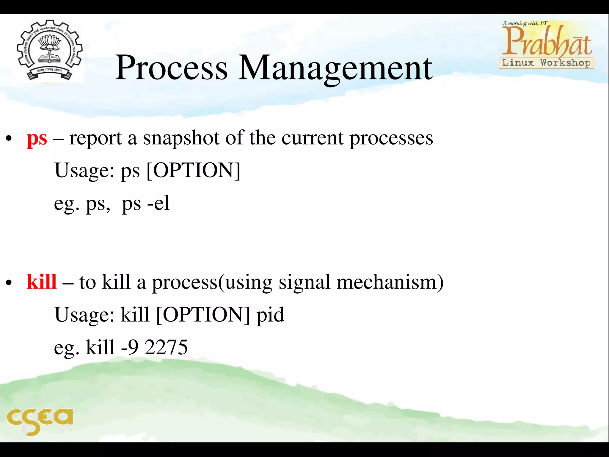 Process Management

• ps – report a snapshot of the current processes                                
     Usage: ps [OPTION]                                                                    
     eg. ps,  ps ­el        

• kill – to kill a process(using signal mechanism)                               
     Usage: kill [OPTION] pid                                                            
     eg. kill ­9 2275 

 