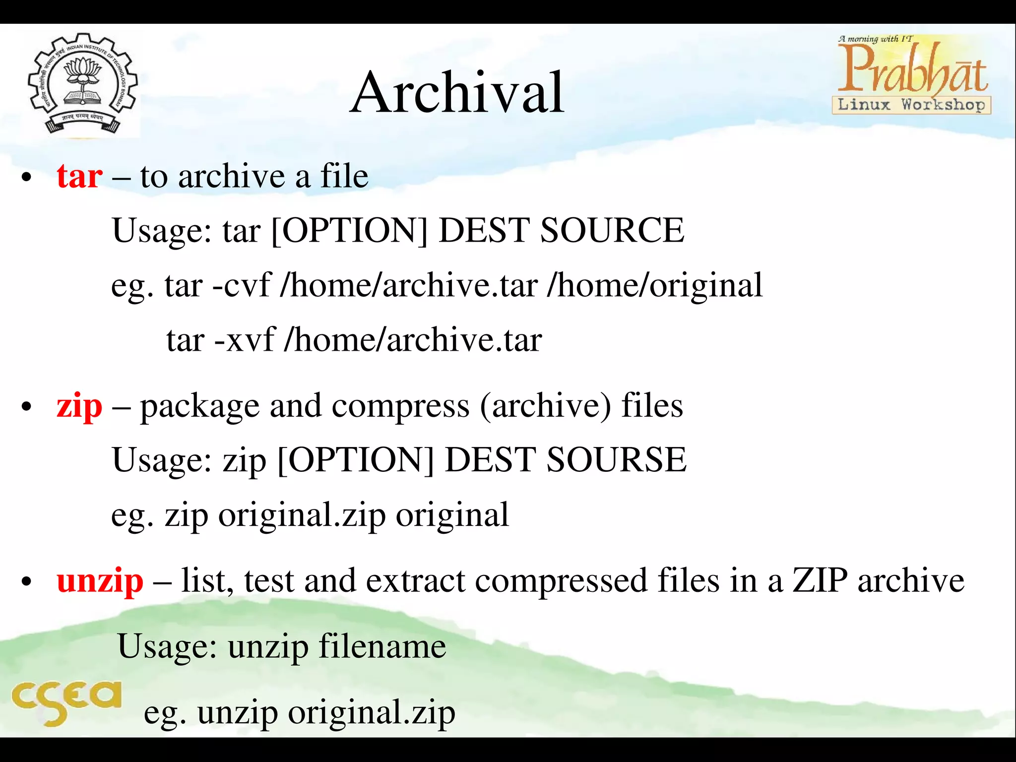 Archival

• tar – to archive a file                                                                       
      Usage: tar [OPTION] DEST SOURCE                                    
      eg. tar ­cvf /home/archive.tar /home/original                            
            tar ­xvf /home/archive.tar

• zip – package and compress (archive) files                                    
      Usage: zip [OPTION] DEST SOURSE                                    
      eg. zip original.zip original
• unzip – list, test and extract compressed files in a ZIP archive     
     Usage: unzip filename
        eg. unzip original.zip

 