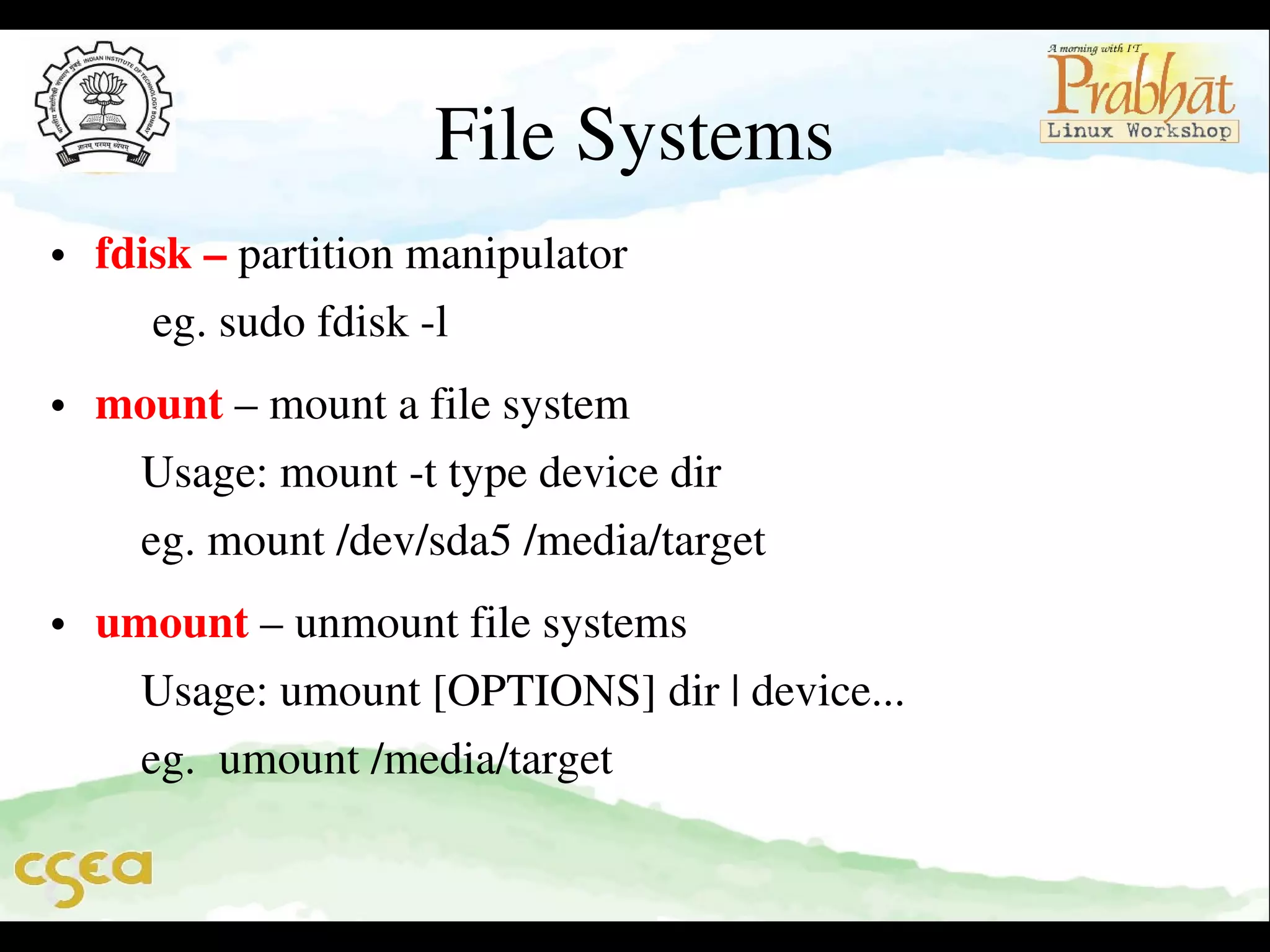File Systems
• fdisk – partition manipulator                                                  
     eg. sudo fdisk ­l
• mount – mount a file system                                                  
    Usage: mount ­t type device dir                                          
    eg. mount /dev/sda5 /media/target                                      
• umount – unmount file systems                                             
    Usage: umount [OPTIONS] dir | device...                          
    eg.  umount /media/target                                                   
          

 