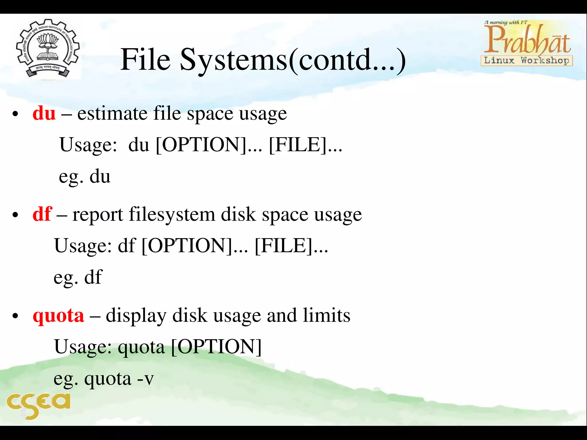 File Systems(contd...)

• du – estimate file space usage                                                         
     Usage:  du [OPTION]... [FILE]...                                               
     eg. du     

• df – report filesystem disk space usage                                           
    Usage: df [OPTION]... [FILE]...                                                 
    eg. df    

• quota – display disk usage and limits                                             
    Usage: quota [OPTION]                                                              
    eg. quota ­v                                                                 

 