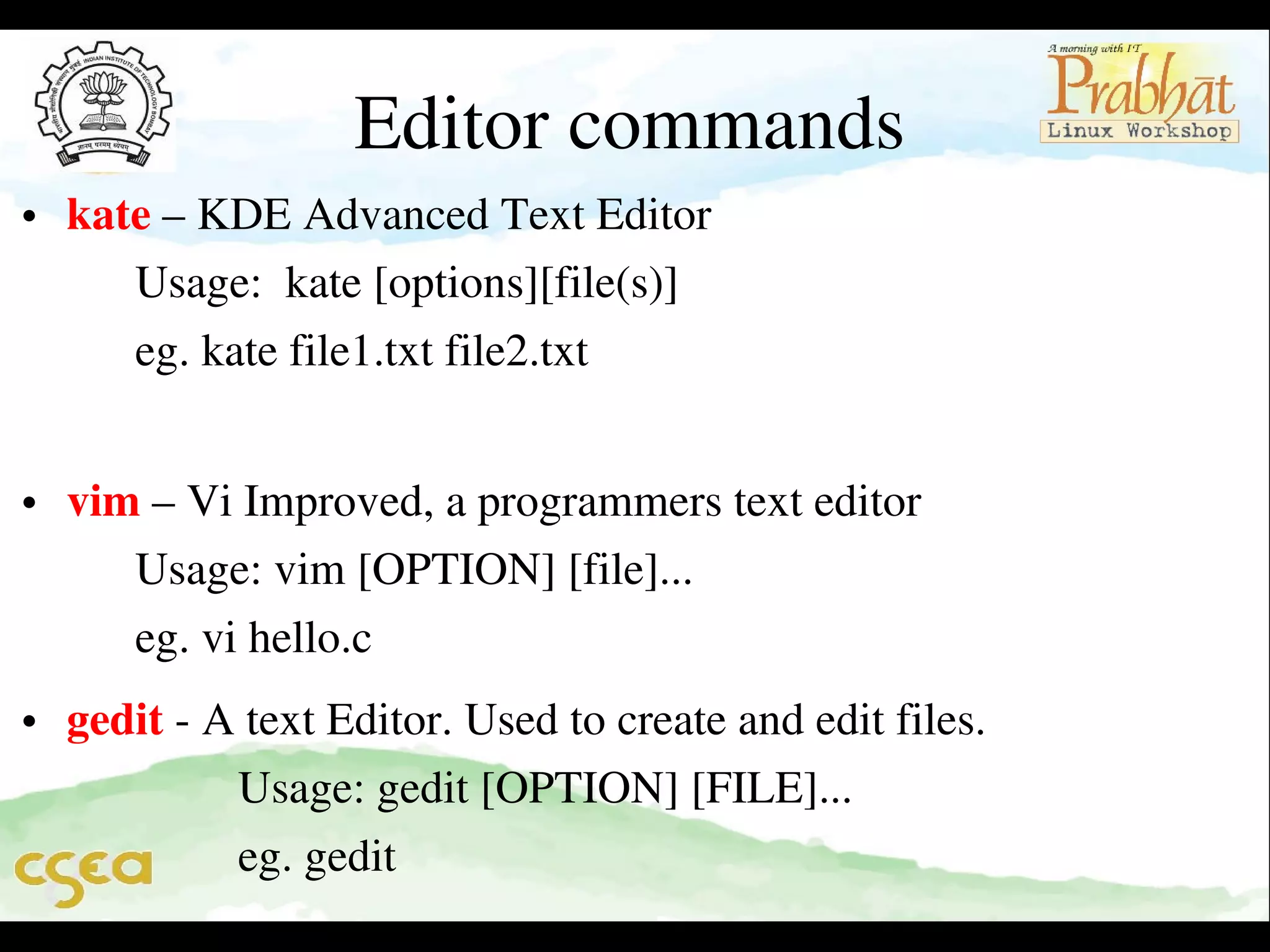 Editor commands

• kate – KDE Advanced Text Editor                                                 
      Usage:  kate [options][file(s)]                                                    
      eg. kate file1.txt file2.txt                                                            
 

• vim – Vi Improved, a programmers text editor                               
      Usage: vim [OPTION] [file]...                                                   
      eg. vi hello.c

• gedit ­ A text Editor. Used to create and edit files.                         
               Usage: gedit [OPTION] [FILE]...                                     
               eg. gedit                         

 