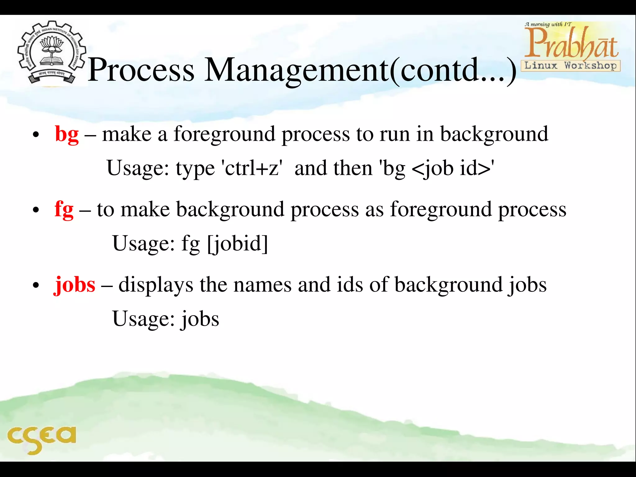 Process Management(contd...)
• bg – make a foreground process to run in background              
         Usage: type 'ctrl+z'  and then 'bg <job id>'  
• fg – to make background process as foreground process           
          Usage: fg [jobid]
• jobs – displays the names and ids of background jobs              
          Usage: jobs

 